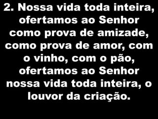 2. Nossa vida toda inteira,
ofertamos ao Senhor
como prova de amizade,
como prova de amor, com
o vinho, com o pão,
ofertamos ao Senhor
nossa vida toda inteira, o
louvor da criação.

 
