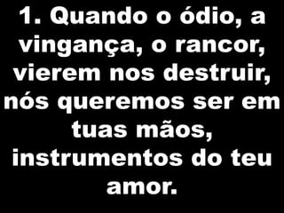 1. Quando o ódio, a
vingança, o rancor,
vierem nos destruir,
nós queremos ser em
tuas mãos,
instrumentos do teu
amor.

 