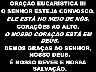 ORAÇÃO EUCARÍSTICA III
O SENHOR ESTEJA CONVOSCO.

ELE ESTÁ NO MEIO DE NÓS.
CORAÇÕES AO ALTO.

O NOSSO CORAÇÃO ESTÁ EM
DEUS.
DEMOS GRAÇAS AO SENHOR,
NOSSO DEUS.
É NOSSO DEVER E NOSSA
SALVAÇÃO.

 