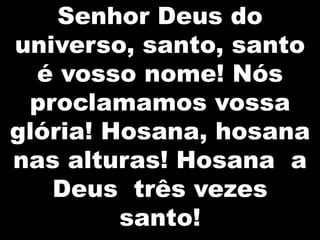Senhor Deus do
universo, santo, santo
é vosso nome! Nós
proclamamos vossa
glória! Hosana, hosana
nas alturas! Hosana a
Deus três vezes
santo!

 