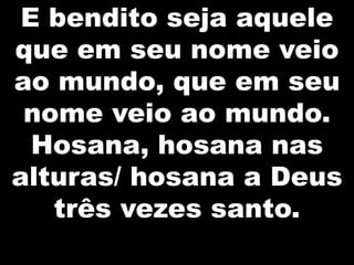 E bendito seja aquele
que em seu nome veio
ao mundo, que em seu
nome veio ao mundo.
Hosana, hosana nas
alturas/ hosana a Deus
três vezes santo.

 