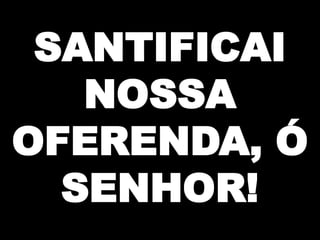 SANTIFICAI
NOSSA
OFERENDA, Ó
SENHOR!

 
