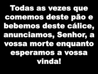 Todas as vezes que
comemos deste pão e
bebemos deste cálice,
anunciamos, Senhor, a
vossa morte enquanto
esperamos a vossa
vinda!

 
