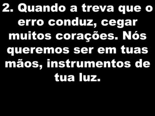 2. Quando a treva que o
erro conduz, cegar
muitos corações. Nós
queremos ser em tuas
mãos, instrumentos de
tua luz.

 