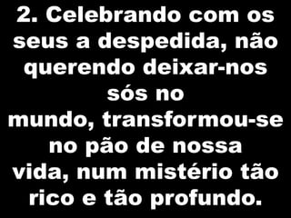 2. Celebrando com os
seus a despedida, não
querendo deixar-nos
sós no
mundo, transformou-se
no pão de nossa
vida, num mistério tão
rico e tão profundo.

 