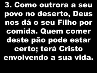 3. Como outrora a seu
povo no deserto, Deus
nos dá o seu Filho por
comida. Quem comer
deste pão pode estar
certo; terá Cristo
envolvendo a sua vida.

 