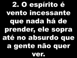 2. O espírito é
vento incessante
que nada há de
prender, ele sopra
até no absurdo que
a gente não quer
ver.

 