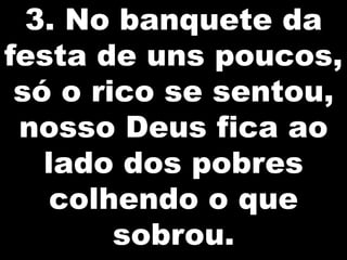 3. No banquete da
festa de uns poucos,
só o rico se sentou,
nosso Deus fica ao
lado dos pobres
colhendo o que
sobrou.

 
