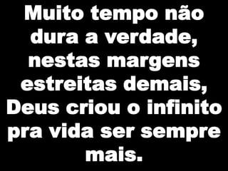Muito tempo não
dura a verdade,
nestas margens
estreitas demais,
Deus criou o infinito
pra vida ser sempre
mais.

 