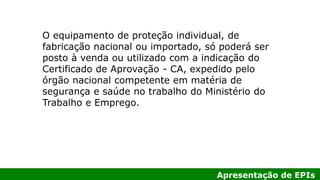 Apresentação de EPIs
O equipamento de proteção individual, de
fabricação nacional ou importado, só poderá ser
posto à venda ou utilizado com a indicação do
Certificado de Aprovação - CA, expedido pelo
órgão nacional competente em matéria de
segurança e saúde no trabalho do Ministério do
Trabalho e Emprego.
 