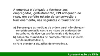 Apresentação de EPIs
A empresa é obrigada a fornecer aos
empregados, gratuitamente, EPI adequado ao
risco, em perfeito estado de conservação e
funcionamento, nas seguintes circunstâncias:
a) Sempre que as medidas de ordem geral não ofereçam
completa proteção contra os riscos de acidentes do
trabalho ou de doenças profissionais e do trabalho;
b) Enquanto as medidas de proteção coletiva estiverem
sendo implantadas; e,
c) Para atender a situações de emergência.
 