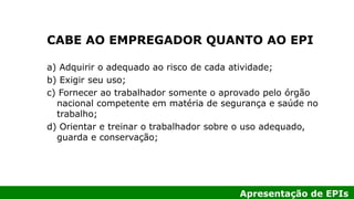 Apresentação de EPIs
CABE AO EMPREGADOR QUANTO AO EPI
a) Adquirir o adequado ao risco de cada atividade;
b) Exigir seu uso;
c) Fornecer ao trabalhador somente o aprovado pelo órgão
nacional competente em matéria de segurança e saúde no
trabalho;
d) Orientar e treinar o trabalhador sobre o uso adequado,
guarda e conservação;
 
