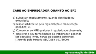 Apresentação de EPIs
CABE AO EMPREGADOR QUANTO AO EPI
e) Substituir imediatamente, quando danificado ou
extraviado;
f) Responsabilizar-se pela higienização e manutenção
periódica; e,
g) Comunicar ao MTE qualquer irregularidade observada;
h) Registrar o seu fornecimento ao trabalhador, podendo
ser adotados livros, fichas ou sistema eletrônico.
(Inserida pela Portaria SIT/DSST 107/2009)
 