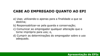 Apresentação de EPIs
CABE AO EMPREGADO QUANTO AO EPI
a) Usar, utilizando-o apenas para a finalidade a que se
destina;
b) Responsabilizar-se pela guarda e conservação;
c) Comunicar ao empregador qualquer alteração que o
torne impróprio para uso; e,
d) Cumprir as determinações do empregador sobre o uso
adequado.
 