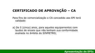Apresentação de EPIs
CERTIFICADO DE APROVAÇÃO – CA
Para fins de comercialização o CA concedido aos EPI terá
validade:
a) De 5 (cinco) anos, para aqueles equipamentos com
laudos de ensaio que não tenham sua conformidade
avaliada no âmbito do SINMETRO;
 