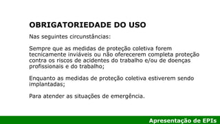 Apresentação de EPIs
Nas seguintes circunstâncias:
Sempre que as medidas de proteção coletiva forem
tecnicamente inviáveis ou não oferecerem completa proteção
contra os riscos de acidentes do trabalho e/ou de doenças
profissionais e do trabalho;
Enquanto as medidas de proteção coletiva estiverem sendo
implantadas;
Para atender as situações de emergência.
OBRIGATORIEDADE DO USO
 
