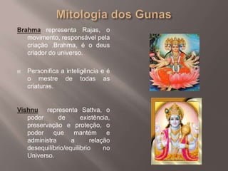 Mitologia dos GunasBrahmarepresenta Rajas, o movimento, responsável pela criação .Brahma, é o deus criador do universo.Personifica a inteligência e é o mestre de todas as criaturas. Vishnu  representa Sattva, o poder de existência, preservação e proteção, o poder que mantém e administra a relação desequilíbrio/equilibrio no Universo.
