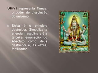 Shiva representa Tamas, o poder de dissolução do universo. Shiva é o princípio destruidor. Simboliza a energia masculina e é a terceira emanação do Absoluto como deus destruidor e, ás vezes, fertilizador. 