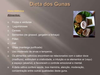 Dieta dos GunasDieta SáttvicaAlimentos: Frutas e verdurasLeguminosasCereaisSementes (de girassol, gergelim e linhaça)Pólen melGhee (manteiga purificada)Uso moderado de ervas e temperos.  Os alimentos sáttvicos encontram-se relacionados com o sabor doce (madhura), estimulam a criatividade, a intuição e os elementos ar (vayu) e espaço (akasha), e favorecem o controle emocional e mental. A dieta sáttva confere saúde, boa memória, atenção, moderação, concentração entre outras qualidades deste guna.