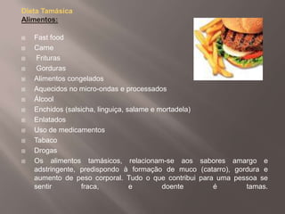 Dieta TamásicaAlimentos:Fast food  CarneFrituras Gorduras Alimentos congeladosAquecidos no micro-ondas e processados  Álcool Enchidos (salsicha, linguiça, salame e mortadela)  Enlatados  Uso de medicamentos  Tabaco Drogas Os alimentos tamásicos, relacionam-se aos sabores amargo e adstringente, predispondo à formação de muco (catarro), gordura e aumento de peso corporal. Tudo o que contribui para uma pessoa se sentir fraca, e doente é tamas. 