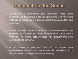 Desiquilibrio dos GunasQuando se é influenciado pela ignorância (onde tamas predomina) ou turbulência (onde rajas predomina), vai haver umadistorção da percepção, e a doença encontra um campo fértil para se instalar.Quando se está Tamas é necessário incrementar Rajas para progredir, ao se estar em Rajas incrementa-se Sattva para a evolução  na mente, este processo vai, gradualmente gerar sentimentos de harmonia.Ao se desenvolver princípios “sáttvicos” nas nossas vidas, gradualmente afastamo-nos do estado de turbulência e do desequilíbrio e, consequentemente, da doença.