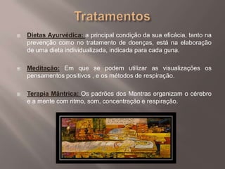 TratamentosDietas Ayurvédica: a principal condição da sua eficácia, tanto na prevenção como no tratamento de doenças, está na elaboração de uma dieta individualizada, indicada para cada guna.Meditação: Em que se podem utilizar as visualizações os pensamentos positivos , e os métodos de respiração.Terapia Mântrica: Os padrões dos Mantras organizam o cérebro e a mente com ritmo, som, concentração e respiração.  