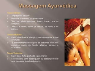 Massagem AyurvédicaToque SátvicoToque gentil e suave. Promove o aumento do guna sattva.Tem um efeito relaxante, harmonizante para as emoções. Afecta a mente, nutre os nervos, os nadis e os pranas. Toque RajásicoÉ um toque firme e  que procura o movimento, abrir e estimular. É extremamente eficaz para os trabalhos feitos nos primeiros níveis do tecido (plasma, sangue e músculos). Toque TamásicoÉ um toque forte, profundo e penetrante. é necessário para desbloquear ou descongestionar uma massa de tensões do corpo. 