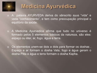 Medicina AyurvédicaA  palavra AYURVEDA deriva do sânscrito ayus “vida” e veda “conhecimento”, e tem como preocupação principal o equilíbrio da saúde.A Medicina Ayurvedica afirma que tudo no universo é formado pelos 5 elementos básicos da natureza, são eles: espaço ou éter, ar, fogo, água e terra. Os elementos unem-se dois a dois para formar os doshas . Espaço e ar formam o dosha Vata, fogo e água geram o dosha Pitta e água e terra formam o dosha Kapha. 