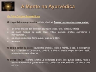 A Mente na AyurvédicaOs Três Corpos Ayurvédicos O corpo físico ou grosseiro(sthula sharira). Possui dezesseis componentes: os cinco órgãos dos sentidos (audição, visão, tato, paladar, olfato), os cinco órgãos de ação (fala, mãos, pernas, órgãos excretores e reprodutores), os cinco elementos (terra, água, fogo, ar e éter) a mente O corpo subtil ou astral(sukshma sharira). Inclui a mente, o ego, a inteligência e a consciência (ahankara, buddhi, e chitta), neste corpo também estão presentes os sete chakras. O corpo causal(karana sharira),é composto pelos três gunas (satva, rajas e tamas).Através dos gunas este corpo pode criar a experiência dos outros dois corpos. 