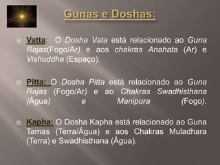 Gunas e Doshas:Vatta:  O Dosha Vata está relacionado ao Guna Rajas(Fogo/Ar) e aos chakras Anahata (Ar) e Vishuddha (Espaço). Pitta: O Dosha Pitta está relacionado ao Guna Rajas (Fogo/Ar) e ao Chakras Swadhisthana (Água) e Manipura (Fogo). Kapha: O Dosha Kapha está relacionado ao Guna Tamas (Terra/Água) e aos Chakras Muladhara (Terra) e Swadhisthana (Água).
