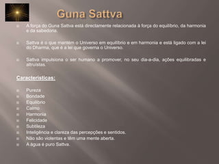 		Guna SattvaA força do Guna Sattva está directamente relacionada à força do equilíbrio, da harmonia e da sabedoria.  Sattva é o que mantém o Universo em equilíbrio e em harmonia e está ligado com a lei do Dharma, que é a lei que governa o Universo.Sattva impulsiona o ser humano a promover, no seu dia-a-dia, ações equilibradas e altruístas. Caracteristicas:PurezaBondade EquilibrioCalmoHarmonia FelicidadeSubtileza Inteligência e clareza das percepções e sentidos. Não são violentas e têm uma mente aberta. A água é puro Sattva. 