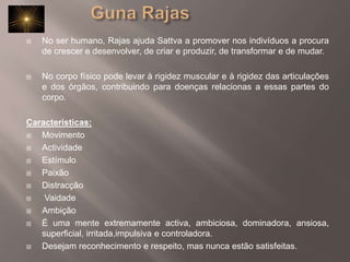 		Guna RajasNo ser humano, Rajas ajuda Sattva a promover nos indivíduos a procura de crescer e desenvolver, de criar e produzir, de transformar e de mudar.No corpo físico pode levar à rigidez muscular e à rigidez das articulações e dos órgãos, contribuindo para doenças relacionas a essas partes do corpo. Caracteristicas:MovimentoActividadeEstímuloPaixãoDistracçãoVaidadeAmbiçãoÉ uma mente extremamente activa, ambiciosa, dominadora, ansiosa, superficial, irritada,impulsiva e controladora. Desejam reconhecimento e respeito, mas nunca estão satisfeitas. 