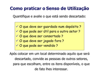 Como praticar o Senso de Utilização
Quantifique e avalie o que está sendo descartado:
Após colocar em um local determinado aquilo que será
descartado, convide as pessoas de outros setores,
para que escolham, entre os itens disponíveis, o que
de fato lhes interessar.
 O que deve ser guardado num depósito ?
 O que pode ser útil para o outro setor ?
 O que deve ser consertado ?
 O que deve ser jogado fora ?
 O que pode ser vendido ?
 