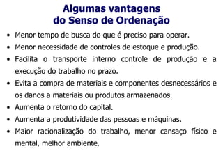 Algumas vantagens
do Senso de Ordenação
• Menor tempo de busca do que é preciso para operar.
• Menor necessidade de controles de estoque e produção.
• Facilita o transporte interno controle de produção e a
execução do trabalho no prazo.
• Evita a compra de materiais e componentes desnecessários e
os danos a materiais ou produtos armazenados.
• Aumenta o retorno do capital.
• Aumenta a produtividade das pessoas e máquinas.
• Maior racionalização do trabalho, menor cansaço físico e
mental, melhor ambiente.
 