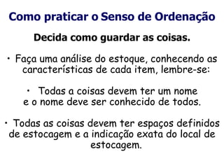 Como praticar o Senso de Ordenação
Decida como guardar as coisas.
• Faça uma análise do estoque, conhecendo as
características de cada item, lembre-se:
• Todas a coisas devem ter um nome
e o nome deve ser conhecido de todos.
• Todas as coisas devem ter espaços definidos
de estocagem e a indicação exata do local de
estocagem.
 