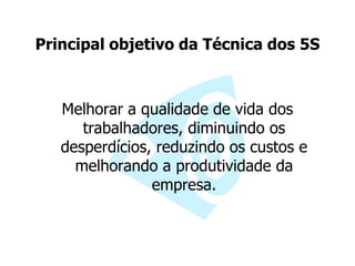 Principal objetivo da Técnica dos 5S
Melhorar a qualidade de vida dos
trabalhadores, diminuindo os
desperdícios, reduzindo os custos e
melhorando a produtividade da
empresa.
 