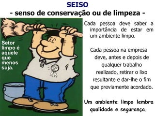 SEISO
- senso de conservação ou de limpeza -
Cada pessoa deve saber a
importância de estar em
um ambiente limpo.
Cada pessoa na empresa
deve, antes e depois de
qualquer trabalho
realizado, retirar o lixo
resultante e dar-lhe o fim
que previamente acordado.
Um ambiente limpo lembra
qualidade e segurança.
Setor
limpo é
aquele
que
menos
suja.
 