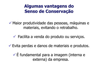 Algumas vantagens do
Senso de Conservação
 Maior produtividade das pessoas, máquinas e
materiais, evitando o retrabalho.
 Facilita a venda do produto ou serviços.
 Evita perdas e danos de materiais e produtos.
 É fundamental para a imagem (interna e
externa) da empresa.
 