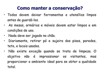 Como manter a conservação?
• Todos devem deixar ferramentas e utensílios limpos
antes de guardá-los.
• As mesas, armários e móveis devem estar limpos e em
condições de uso.
• Nada deve ser jogado no chão.
• Diariamente, retirar pó e sujeira dos pisos, paredes,
teto, e locais usados.
• Não existe exceção quando se trata de limpeza. O
objetivo não é impressionar os visitantes, mas
proporcionar o ambiente ideal para se obter a qualidade
total.
 
