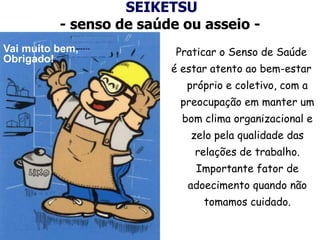 SEIKETSU
- senso de saúde ou asseio -
Praticar o Senso de Saúde
é estar atento ao bem-estar
próprio e coletivo, com a
preocupação em manter um
bom clima organizacional e
zelo pela qualidade das
relações de trabalho.
Importante fator de
adoecimento quando não
tomamos cuidado.
Vai muito bem,
Obrigado!
 