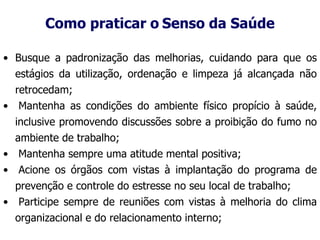 Como praticar o Senso da Saúde
• Busque a padronização das melhorias, cuidando para que os
estágios da utilização, ordenação e limpeza já alcançada não
retrocedam;
• Mantenha as condições do ambiente físico propício à saúde,
inclusive promovendo discussões sobre a proibição do fumo no
ambiente de trabalho;
• Mantenha sempre uma atitude mental positiva;
• Acione os órgãos com vistas à implantação do programa de
prevenção e controle do estresse no seu local de trabalho;
• Participe sempre de reuniões com vistas à melhoria do clima
organizacional e do relacionamento interno;
 