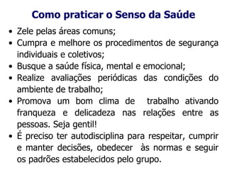 Como praticar o Senso da Saúde
• Zele pelas áreas comuns;
• Cumpra e melhore os procedimentos de segurança
individuais e coletivos;
• Busque a saúde física, mental e emocional;
• Realize avaliações periódicas das condições do
ambiente de trabalho;
• Promova um bom clima de trabalho ativando
franqueza e delicadeza nas relações entre as
pessoas. Seja gentil!
• É preciso ter autodisciplina para respeitar, cumprir
e manter decisões, obedecer às normas e seguir
os padrões estabelecidos pelo grupo.
 