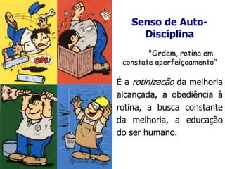 Senso de Auto-
Disciplina
"Ordem, rotina em
constate aperfeiçoamento"
É a rotinizacão da melhoria
alcançada, a obediência à
rotina, a busca constante
da melhoria, a educação
do ser humano.
 