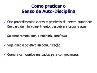Como praticar o
Senso de Auto-Disciplina
 Crie procedimentos claros e possíveis de serem cumpridos.
Em caso de não cumprimento, descubra a causa e atue;
 Se comprometa com a melhoria contínua;
 Seja claro e objetivo na comunicação;
 Cumpra os horários marcados para compromissos;
 