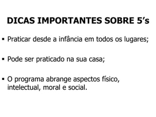 DICAS IMPORTANTES SOBRE 5’s
 Praticar desde a infância em todos os lugares;
 Pode ser praticado na sua casa;
 O programa abrange aspectos físico,
intelectual, moral e social.
 