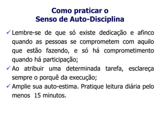 Como praticar o
Senso de Auto-Disciplina
 Lembre-se de que só existe dedicação e afinco
quando as pessoas se comprometem com aquilo
que estão fazendo, e só há comprometimento
quando há participação;
 Ao atribuir uma determinada tarefa, esclareça
sempre o porquê da execução;
 Amplie sua auto-estima. Pratique leitura diária pelo
menos 15 minutos.
 