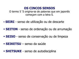 OS CINCOS SENSOS
O termo 5´S origina-se de palavras que em japonês
começam com a letra S.
 SEIRI - senso de utilização ou de descarte
 SEITON - senso de ordenação ou de arrumação
 SEISO - senso de conservação ou de limpeza
 SEIKETSU – senso da saúde
 SHITSUKE - senso de autodisciplina
 