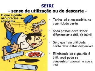 SEIRI
- senso de utilização ou de descarte -
• Tenha só o necessário, na
quantidade certa.
• Cada pessoa deve saber
diferenciar o útil, do inútil.
• Só o que tem utilidade
certa deve estar disponível.
• Eliminando-se o que não é
útil, você pode se
concentrar apenas no que é
útil.
O que a gente
não precisa, só
atrapalha.
 