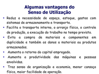 Algumas vantagens do
Senso de Utilização
 Reduz a necessidade de espaço, estoque, gastos com
sistemas de armazenamento e transporte.
 Facilita o transporte interno, o arranjo físico, o controle
de produção, a execução do trabalho no tempo previsto.
 Evita a compra de materiais e componentes em
duplicidade e também os danos a materiais ou produtos
armazenados.
 Aumenta o retorno do capital empregado.
 Aumenta a produtividade das máquinas e pessoas
envolvidas.
 Traz senso de organização e economia, menor cansaço
físico, maior facilidade de operação.
 