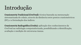 Introdução
Craniometria Tradicional (CrnTrad): técnica baseada na mensuração
sistematizada do crânio, através da distância entre pontos craniométricos
(PC), e a formulação dos índices.
Craniometria Radiográfica (CrnRx): aplicação dos conhecimentos da
CrnTrad na radiologia computadorizada, possibilitando a identificação,
avaliação e medição de estruturas ósseas.
 
